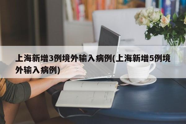 上海新增3例境外输入病例(上海新增5例境外输入病例)