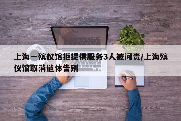 上海一殡仪馆拒提供服务3人被问责/上海殡仪馆取消遗体告别