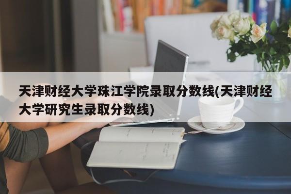 天津财经大学珠江学院录取分数线(天津财经大学研究生录取分数线)