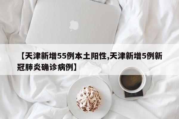 【天津新增55例本土阳性,天津新增5例新冠肺炎确诊病例】