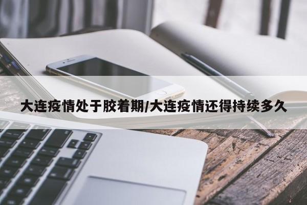 大连疫情处于胶着期/大连疫情还得持续多久