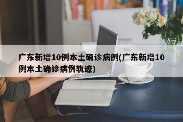 广东新增10例本土确诊病例(广东新增10例本土确诊病例轨迹)