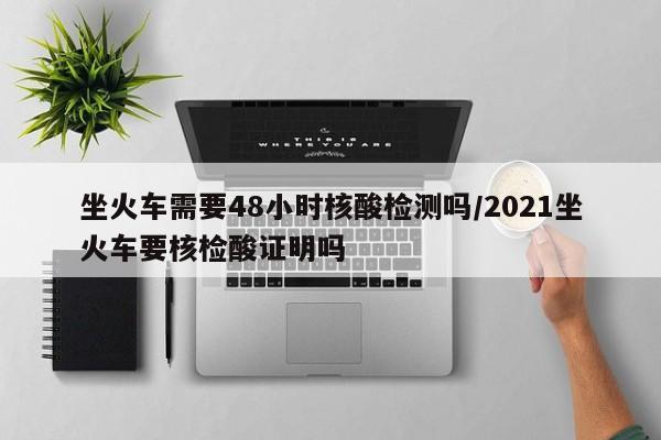 坐火车需要48小时核酸检测吗/2021坐火车要核检酸证明吗