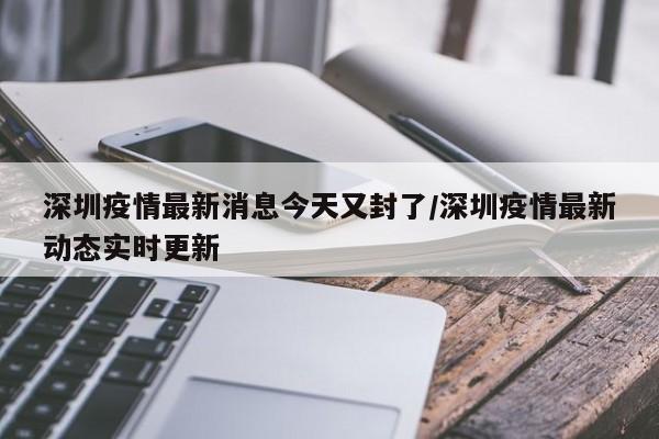 深圳疫情最新消息今天又封了/深圳疫情最新动态实时更新