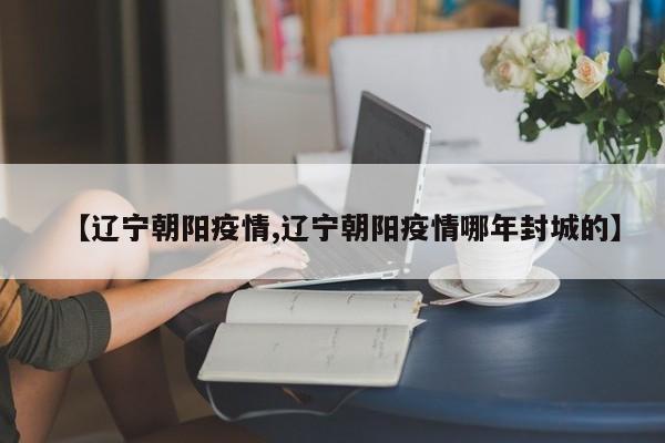 【辽宁朝阳疫情,辽宁朝阳疫情哪年封城的】
