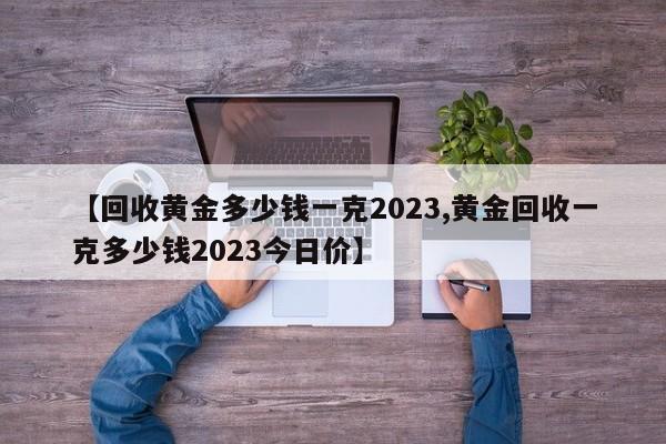 【回收黄金多少钱一克2023,黄金回收一克多少钱2023今日价】