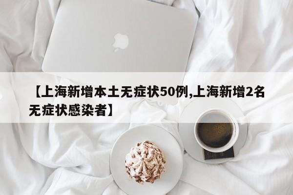 【上海新增本土无症状50例,上海新增2名无症状感染者】