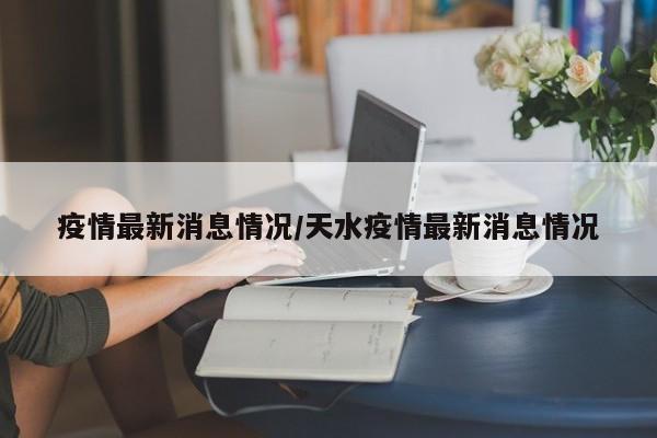 疫情最新消息情况/天水疫情最新消息情况