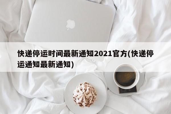 快递停运时间最新通知2021官方(快递停运通知最新通知)