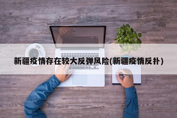 新疆疫情存在较大反弹风险(新疆疫情反扑)