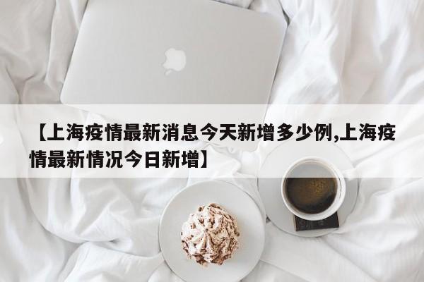 【上海疫情最新消息今天新增多少例,上海疫情最新情况今日新增】