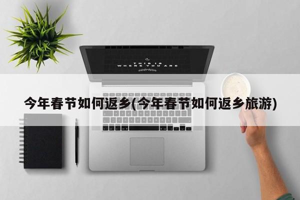 今年春节如何返乡(今年春节如何返乡旅游)
