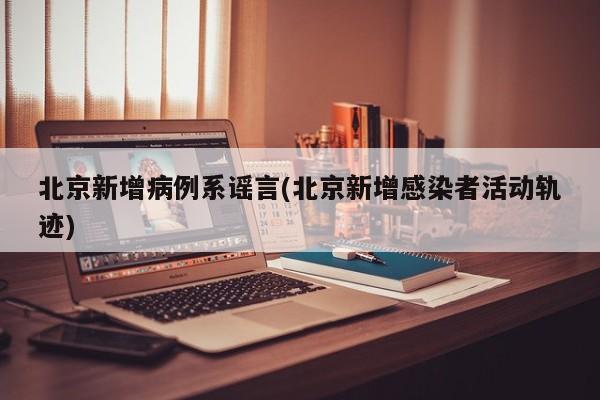 北京新增病例系谣言(北京新增感染者活动轨迹)