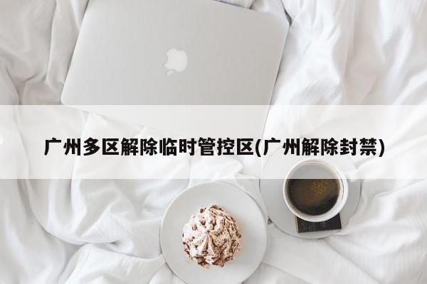广州多区解除临时管控区(广州解除封禁)