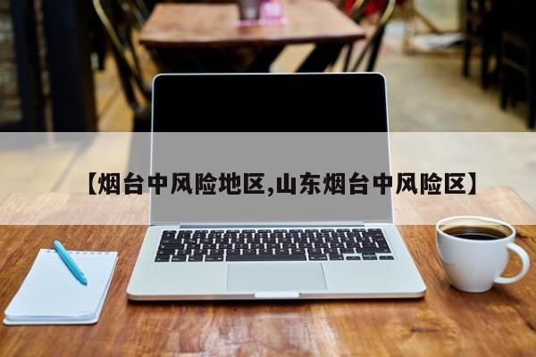 【烟台中风险地区,山东烟台中风险区】