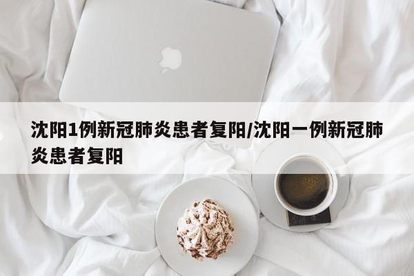 沈阳1例新冠肺炎患者复阳/沈阳一例新冠肺炎患者复阳