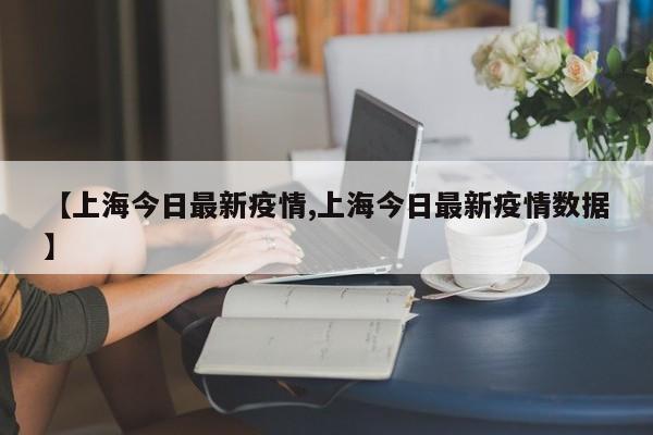 【上海今日最新疫情,上海今日最新疫情数据】