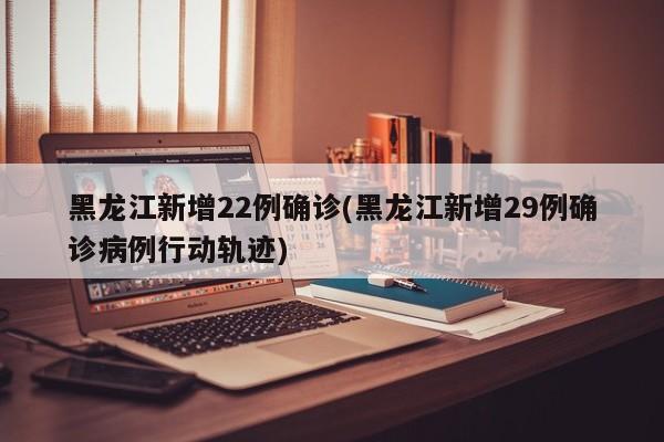 黑龙江新增22例确诊(黑龙江新增29例确诊病例行动轨迹)