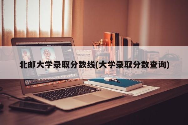 北邮大学录取分数线(大学录取分数查询)