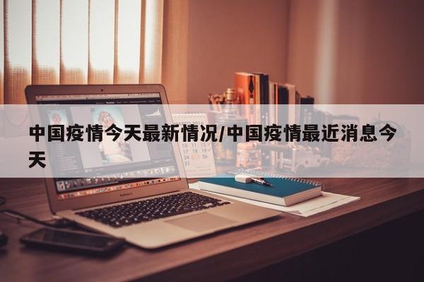 中国疫情今天最新情况/中国疫情最近消息今天